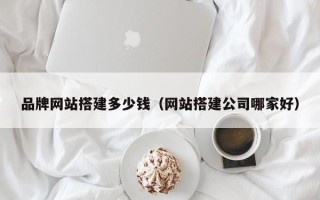 泽州品牌网站搭建多少钱（网站搭建公司哪家好）